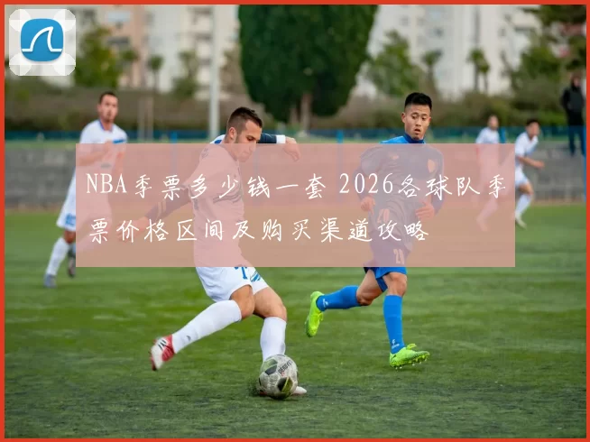 NBA季票多少钱一套 2026各球队季票价格区间及购买渠道攻略