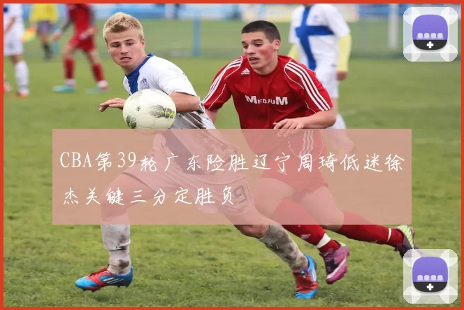 CBA第39轮广东险胜辽宁周琦低迷徐杰关键三分定胜负