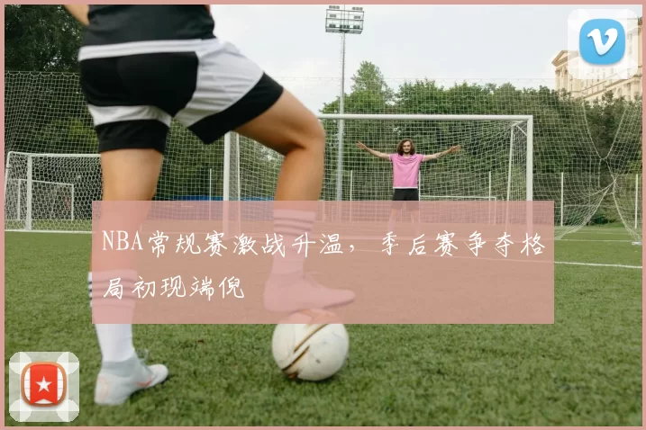 NBA常规赛激战升温,季后赛争夺格局初现端倪