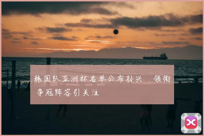 韩国队亚洲杯名单公布孙兴慜领衔 争冠阵容引关注