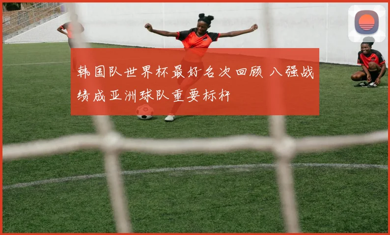 韩国队世界杯最好名次回顾 八强战绩成亚洲球队重要标杆