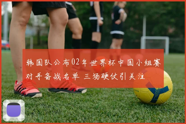韩国队公布02年世界杯中国小组赛对手备战名单 三场硬仗引关注