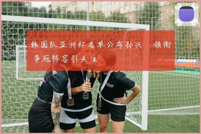 韩国队亚洲杯名单公布孙兴慜领衔 争冠阵容引关注