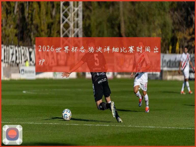 2026世界杯各场次详细比赛时间出炉