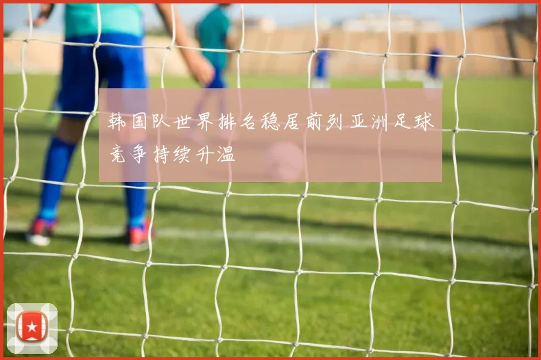 韩国队世界排名稳居前列亚洲足球竞争持续升温