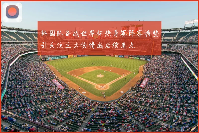 韩国队备战世界杯热身赛阵容调整引关注主力伤情成后续看点