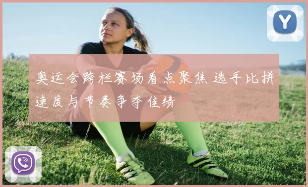 奥运会跨栏赛场看点聚焦 选手比拼速度与节奏争夺佳绩